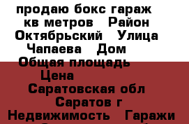 продаю бокс-гараж 38 кв метров › Район ­ Октябрьский › Улица ­ Чапаева › Дом ­ 4 › Общая площадь ­ 38 › Цена ­ 2 000 000 - Саратовская обл., Саратов г. Недвижимость » Гаражи   . Саратовская обл.,Саратов г.